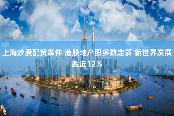 上海炒股配资条件 港股地产股多数走弱 新世界发展跌近12%