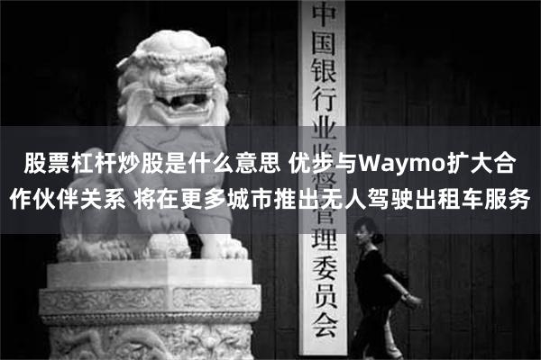 股票杠杆炒股是什么意思 优步与Waymo扩大合作伙伴关系 将在更多城市推出无人驾驶出租车服务