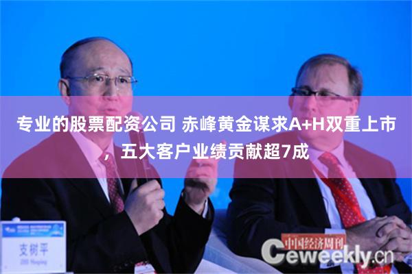 专业的股票配资公司 赤峰黄金谋求A+H双重上市，五大客户业绩贡献超7成