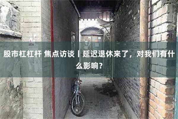 股市杠杠杆 焦点访谈丨延迟退休来了，对我们有什么影响？