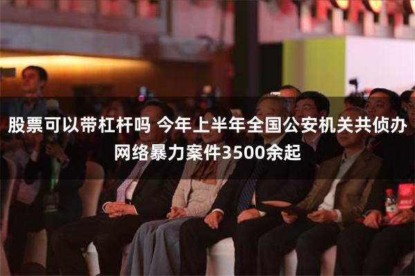 股票可以带杠杆吗 今年上半年全国公安机关共侦办网络暴力案件3500余起