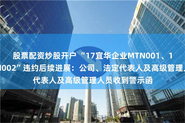 股票配资炒股开户 “17宜华企业MTN001、17宜华企业MTN002”违约后续进展：公司、法定代表人及高级管理人员收到警示函