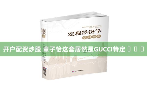 开户配资炒股 章子怡这套居然是GUCCI特定 ​​​