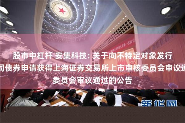 股市中杠杆 安集科技: 关于向不特定对象发行可转换公司债券申请获得上海证券交易所上市审核委员会审议通过的公告