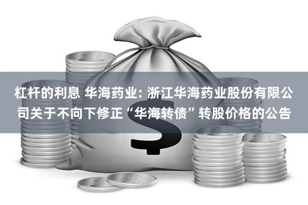 杠杆的利息 华海药业: 浙江华海药业股份有限公司关于不向下修正“华海转债”转股价格的公告