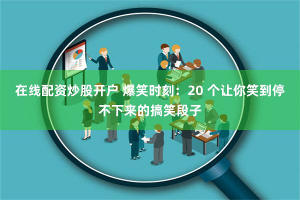 在线配资炒股开户 爆笑时刻：20 个让你笑到停不下来的搞笑段子