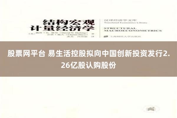 股票网平台 易生活控股拟向中国创新投资发行2.26亿股认购股份