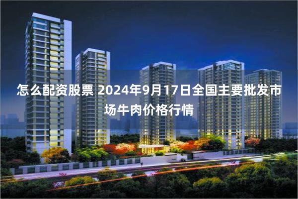 怎么配资股票 2024年9月17日全国主要批发市场牛肉价格行情