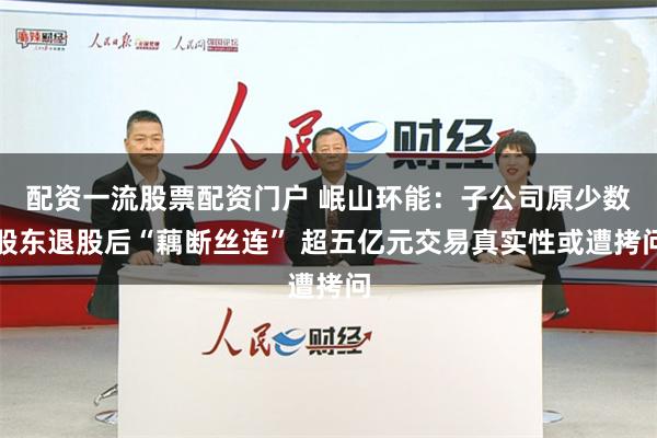 配资一流股票配资门户 岷山环能：子公司原少数股东退股后“藕断丝连” 超五亿元交易真实性或遭拷问