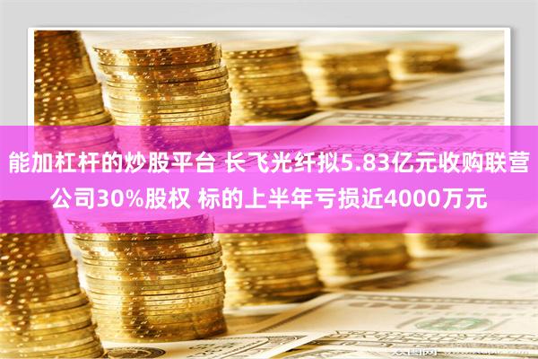 能加杠杆的炒股平台 长飞光纤拟5.83亿元收购联营公司30%股权 标的上半年亏损近4000万元