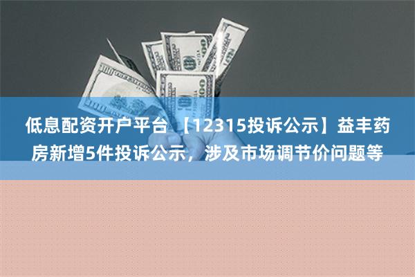 低息配资开户平台 【12315投诉公示】益丰药房新增5件投诉公示，涉及市场调节价问题等