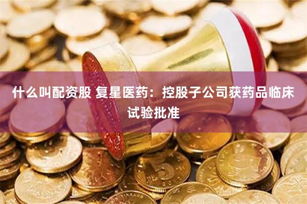 什么叫配资股 复星医药：控股子公司获药品临床试验批准