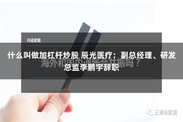 什么叫做加杠杆炒股 辰光医疗：副总经理、研发总监李鹏宇辞职