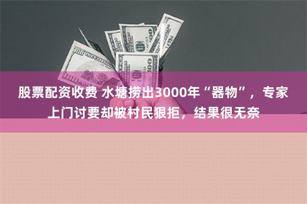 股票配资收费 水塘捞出3000年“器物”，专家上门讨要却被村民狠拒，结果很无奈