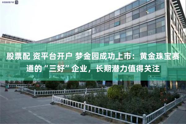 股票配 资平台开户 梦金园成功上市：黄金珠宝赛道的“三好”企业，长期潜力值得关注