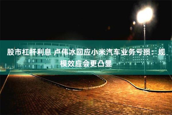 股市杠杆利息 卢伟冰回应小米汽车业务亏损：规模效应会更凸显