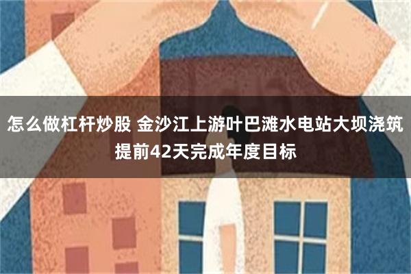 怎么做杠杆炒股 金沙江上游叶巴滩水电站大坝浇筑提前42天完成年度目标