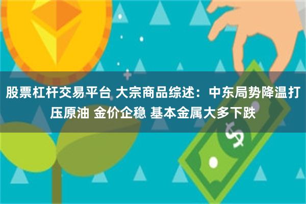 股票杠杆交易平台 大宗商品综述：中东局势降温打压原油 金价企稳 基本金属大多下跌