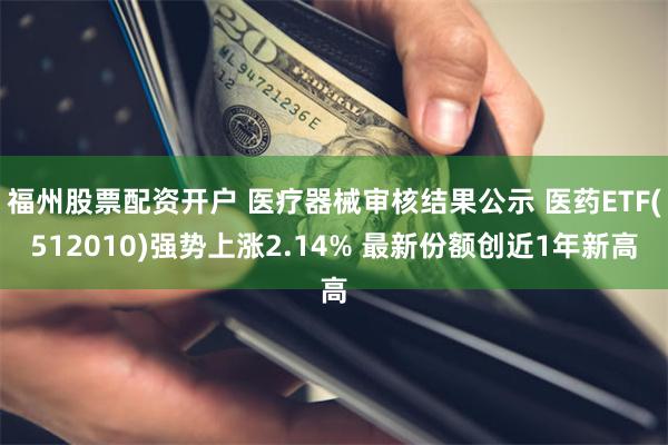 福州股票配资开户 医疗器械审核结果公示 医药ETF(512010)强势上涨2.14% 最新份额创近1年新高