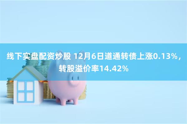 线下实盘配资炒股 12月6日道通转债上涨0.13%，转股溢价率14.42%