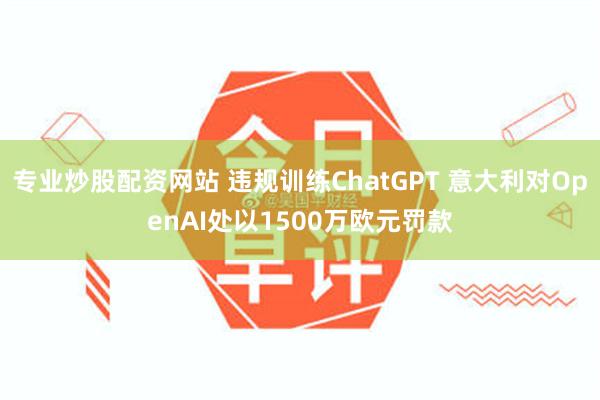 专业炒股配资网站 违规训练ChatGPT 意大利对OpenAI处以1500万欧元罚款