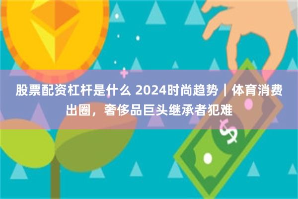 股票配资杠杆是什么 2024时尚趋势｜体育消费出圈，奢侈品巨头继承者犯难