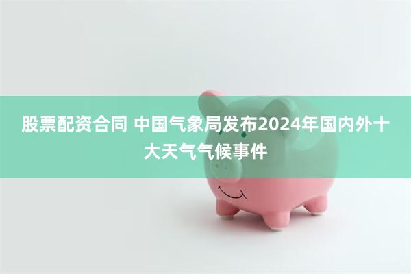 股票配资合同 中国气象局发布2024年国内外十大天气气候事件