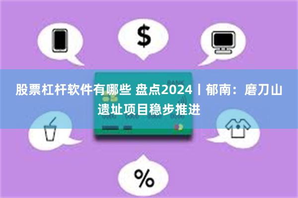 股票杠杆软件有哪些 盘点2024丨郁南：磨刀山遗址项目稳步推进