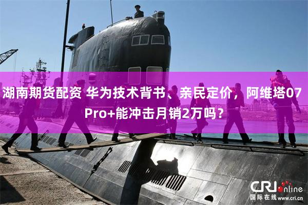 湖南期货配资 华为技术背书、亲民定价，阿维塔07 Pro+能冲击月销2万吗？