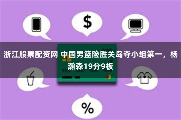 浙江股票配资网 中国男篮险胜关岛夺小组第一，杨瀚森19分9板