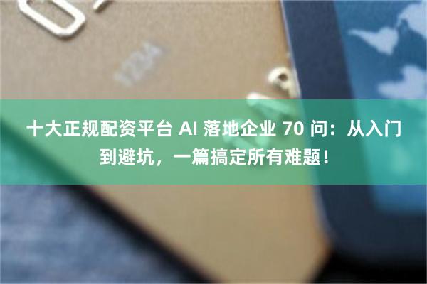 十大正规配资平台 AI 落地企业 70 问：从入门到避坑，一篇搞定所有难题！